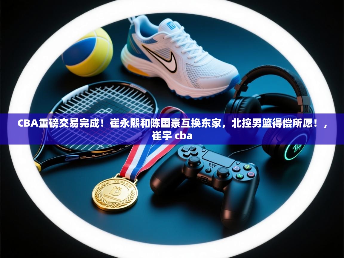 CBA重磅交易完成！崔永熙和陈国豪互换东家，北控男篮得偿所愿！，崔宇 cba  第2张