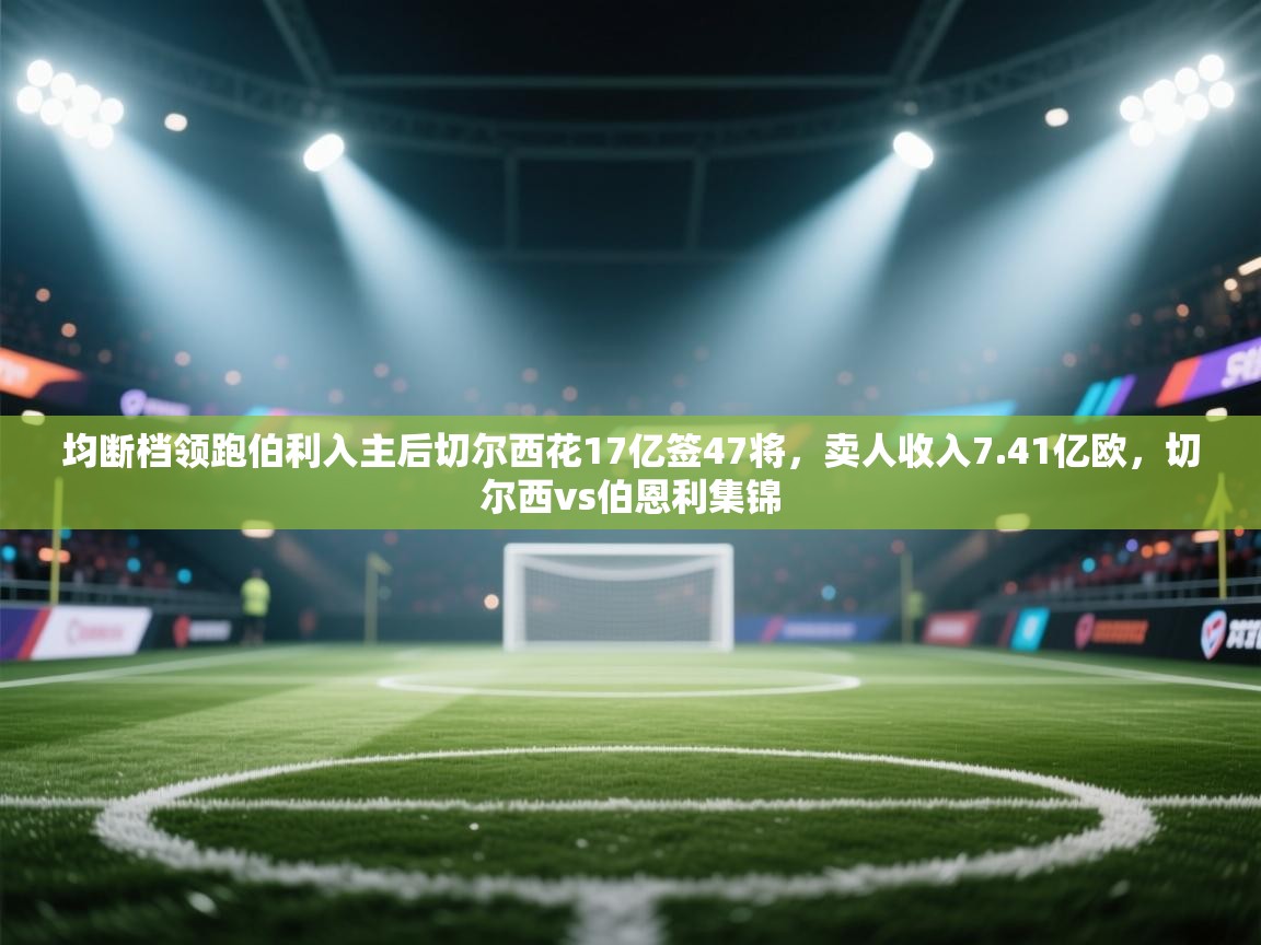 均断档领跑伯利入主后切尔西花17亿签47将，卖人收入7.41亿欧，切尔西vs伯恩利集锦